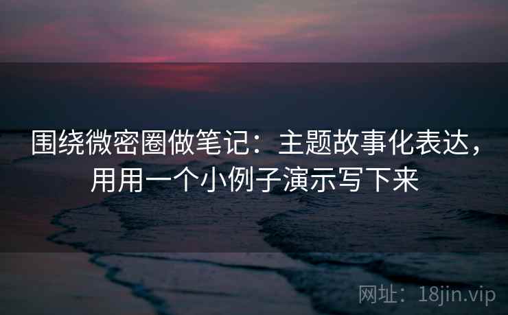 围绕微密圈做笔记：主题故事化表达，用用一个小例子演示写下来