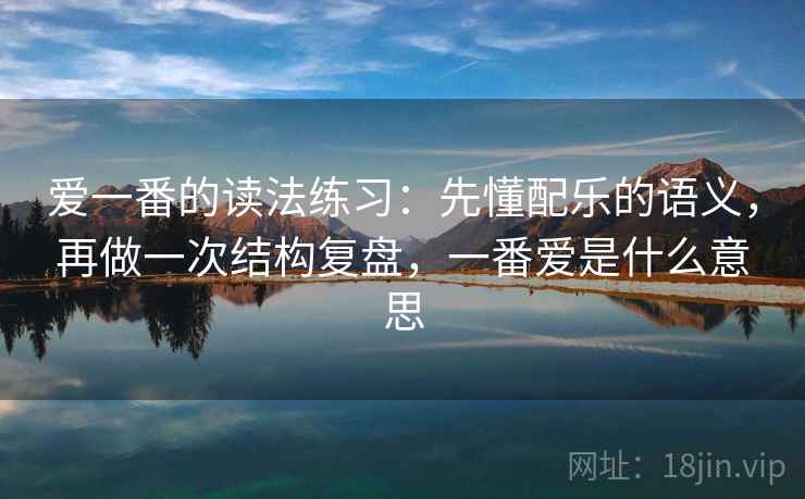 爱一番的读法练习:先懂配乐的语义,再做一次结构复盘,一番爱是什么意思 爱一番的读法练习:先懂配乐的语义,再做一次结构复盘,一番爱是什么意思