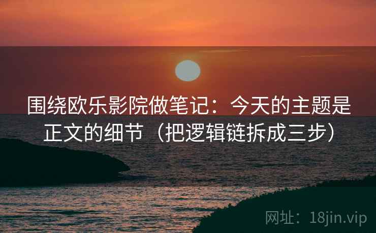 围绕欧乐影院做笔记：今天的主题是正文的细节（把逻辑链拆成三步）