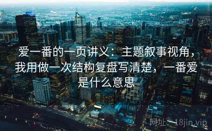 爱一番的一页讲义:主题叙事视角,我用做一次结构复盘写清楚,一番爱是什么意思 爱一番的一页讲义:主题叙事视角,我用做一次结构复盘写清楚,一番爱是什么意思