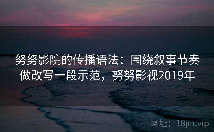 努努影院的传播语法：围绕叙事节奏做改写一段示范，努努影视2019年